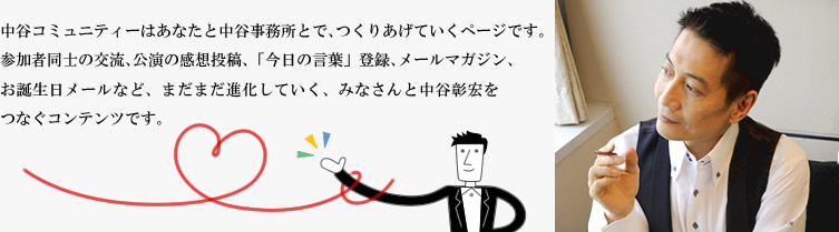 中谷コミュニティはあなたと中谷事務所とで、つくりあげていくページです。参加者同士の交流、公演の感想投稿、「今日の言葉」登録、メールマガジン、お誕生日メールなど、まだまだ進化していく、みなさんと中谷彰宏をつなぐコンテンツです。
